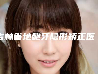 吉林省地龅牙隐形矫正医生在榜清单top10预先一览-吉林省地龅牙隐形矫正口腔医生