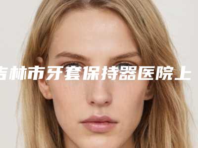 吉林市牙套保持器医院上榜清单优势明显(吉林爱齿口腔整形门诊部注重正规和技术)