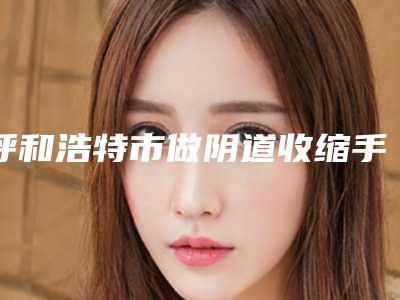 呼和浩特市做阴道收缩手术医生上榜名单实力对比火热出炉-陈美艳医生争夺榜前三桂冠