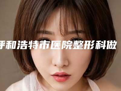 呼和浩特市医院整形科做耳再造手术具体费用一览表