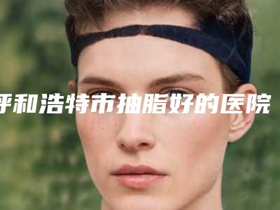 呼和浩特市抽脂好的医院价格(收费标准)2025热门项目出炉-下热玛吉除皱案例