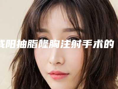 咸阳抽脂隆胸注射手术的费用和什么有关(武汉抽脂隆胸要多少钱)