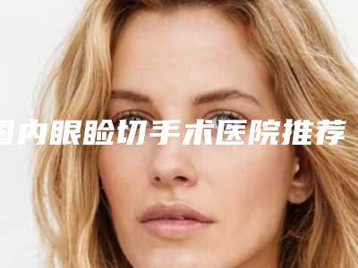国内眼睑切手术医院推荐:眼睑切手术医院前50哪个强