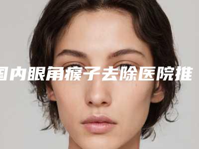 国内眼角瘊子去除医院推荐:眼角瘊子去除医院前50位哪个技术好又便宜