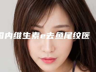 国内维生素e去鱼尾纹医院哪家强:维生素e去鱼尾纹医院前50名大全