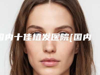 国内十佳植发医院[国内十佳植发医院排名]