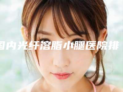 国内光纤溶脂小腿医院排行榜:光纤溶脂小腿医院top50强正规总结