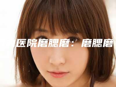 国内医院磨腮磨：磨腮磨医院50强哪家可靠