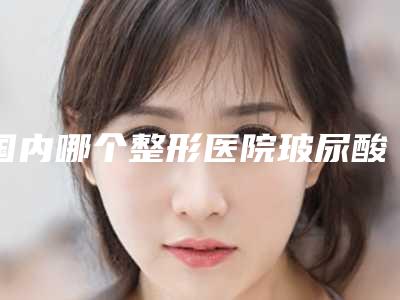 国内哪个整形医院玻尿酸除黑眼圈最好:玻尿酸除黑眼圈医院前50强综合参考