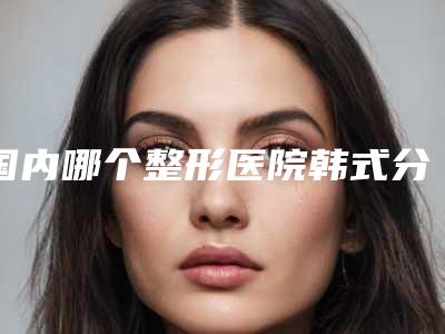 国内哪个整形医院韩式分层抽脂术做的好:韩式分层抽脂术医院top50独家横评