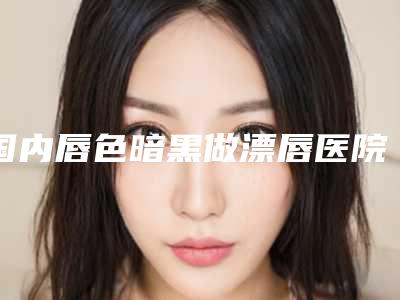 国内唇色暗黑做漂唇医院排名:唇色暗黑做漂唇医院前50重点分析