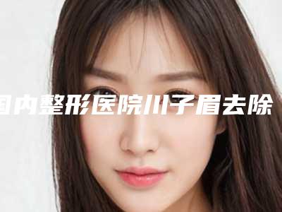 国内整形医院川子眉去除医院:川子眉去除医院top50强年度整合