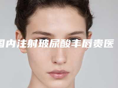 国内注射玻尿酸丰唇贵医院哪家强:注射玻尿酸丰唇贵医院前50强口碑实力强
