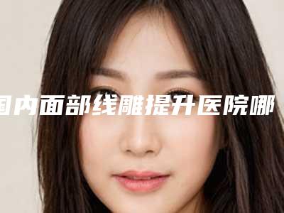 国内面部线雕提升医院哪家好：面部线雕提升医院前50强专个盘点