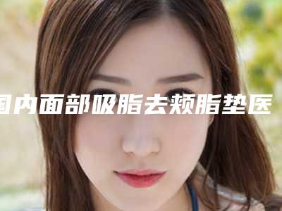 国内面部吸脂去颊脂垫医院哪个比较好:面部吸脂去颊脂垫医院前50佳安利