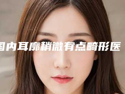国内耳廓稍微有点畸形医院推荐:耳廓稍微有点畸形医院top50强首发