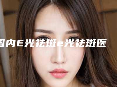 国内E光祛斑e光祛斑医院哪家强:E光祛斑e光祛斑医院前50强介绍