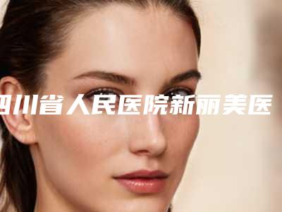 四川省人民医院新丽美医美医院价格价位表查看-擅长项目整形美容手术耳朵等