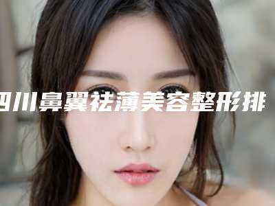 四川鼻翼祛薄美容整形排名医院排行榜公布!四川大学华西医院烧伤整形科等都是知名机构