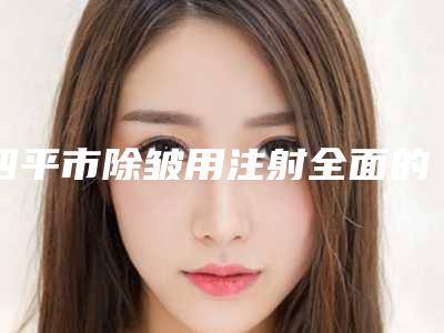四平市除皱用注射全面的价格表快来收藏-四平市除皱用注射一次价格是多少钱