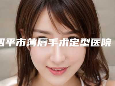 四平市薄唇手术定型医院排行前十综合名单盘点-四平市薄唇手术定型整形医院
