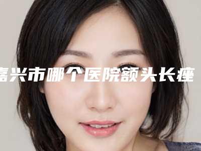 嘉兴市哪个医院额头长痤疮治疗好(嘉兴悦己医疗美容更有名气)