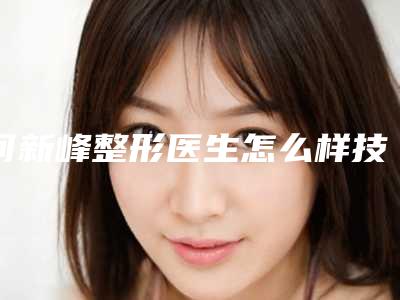 何新峰整形医生怎么样技术实力好不好审美自然吗医生典评