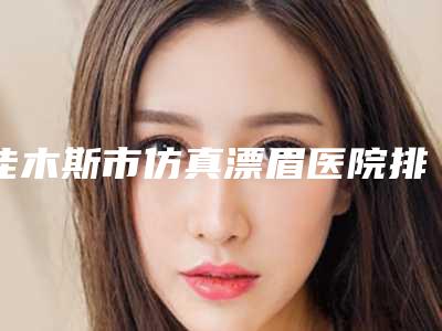 佳木斯市仿真漂眉医院排名前十强三甲盘点-佳木斯董静医疗美容科诊所实力口碑出众~