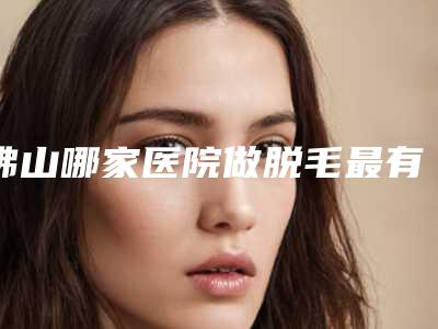 佛山哪家医院做脱毛最有名气?