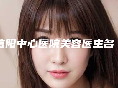 信阳中心医院美容医生名单-简介，坐诊时间+真实案例发布，欣赏一下~