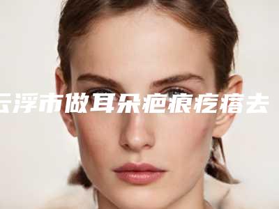 云浮市做耳朵疤痕疙瘩去除医院-云浮仙格丽医疗美容诊所口碑人气汇总