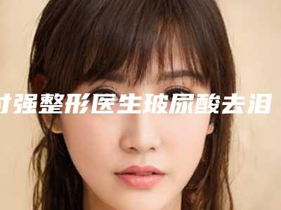 付强整形医生玻尿酸去泪沟咋样医生资料详情技术优势盘点口碑