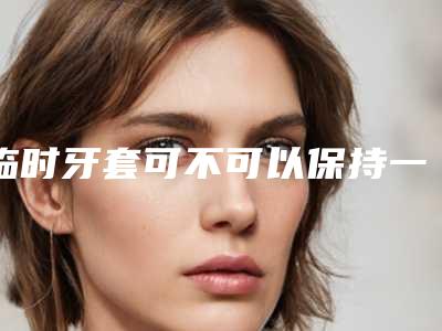 临时牙套可不可以保持一辈子-临时牙套可保持多久与哪些条件有关