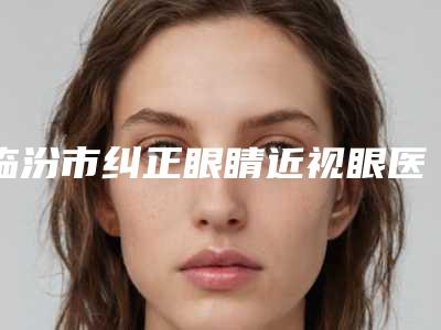 临汾市纠正眼睛近视眼医院上榜清单top10值得一览(临汾市纠正眼睛近视眼整形医院)