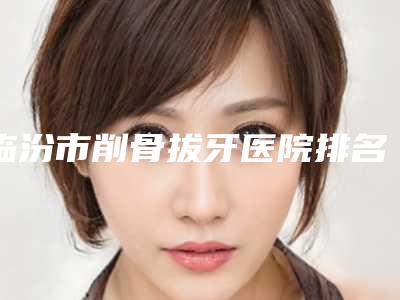 临汾市削骨拔牙医院排名综合大盘点(临汾美妍医疗美容整形诊所点赞推荐)