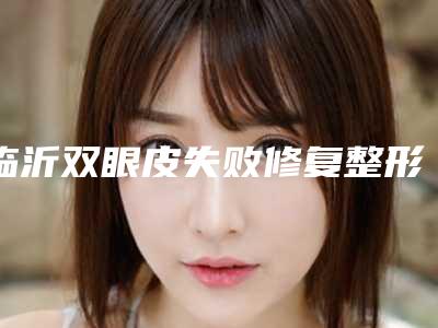 临沂双眼皮失败修复整形医院排名前十榜单来袭,临沂市中心医院口腔科看到就是赚到