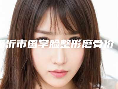 临沂市国字脸整形磨骨价格(价目)表2025全新火热上线(国字脸整形磨骨均价为:14474元)