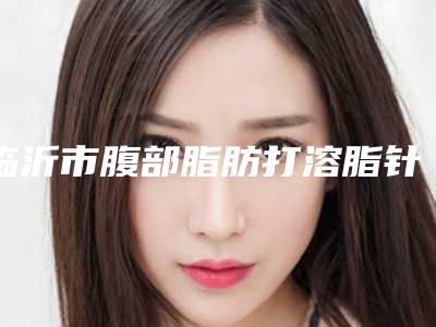 临沂市腹部脂肪打溶脂针医生在榜清单前十实力清单揭晓-吴兴强医生纷纷上线