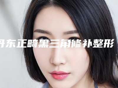 丹东正畸黑三角修补整形有什么优势有后遗症吗
