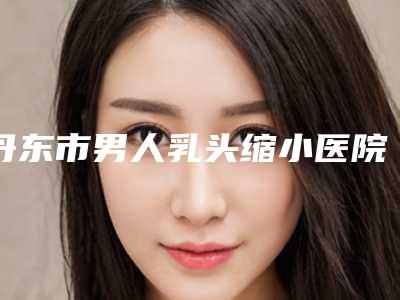 丹东市男人乳头缩小医院上榜清单前十一一盘点-丹东市男人乳头缩小整形医院