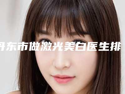 丹东市做激光美白医生排行哪个最好-丹东市做激光美白医生