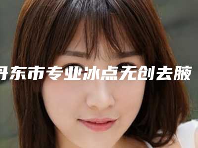 丹东市专业冰点无创去腋臭整形医院-丹东李红明星整形医疗美容门诊部权威靠谱价格也不贵
