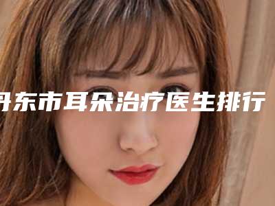 丹东市耳朵治疗医生排行前十强变天了-丹东市耳朵治疗整形医生