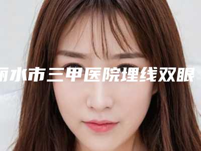 丽水市三甲医院埋线双眼皮修复全切哪家好-埋线双眼皮修复全切美容整形价格
