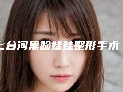 七台河黑脸娃娃整形手术一次的价格