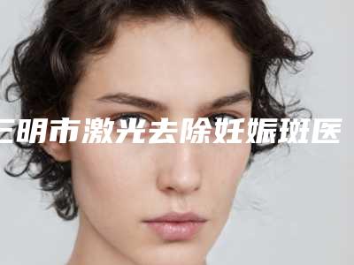三明市激光去除妊娠斑医院综合实力前十排名全新盘点(三明梅列倾城医疗美容TOP10稳中求胜)