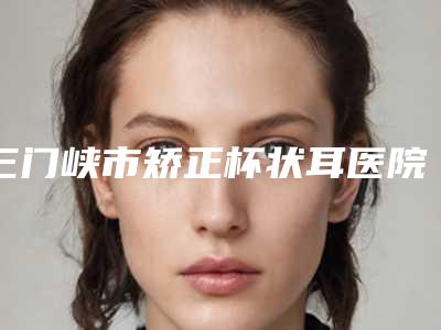 三门峡市矫正杯状耳医院前十强谁比较好(三门峡市矫正杯状耳整形医院)