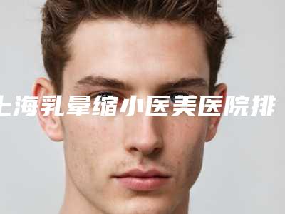 上海乳晕缩小医美医院排名前十,口碑名单!值得挑选