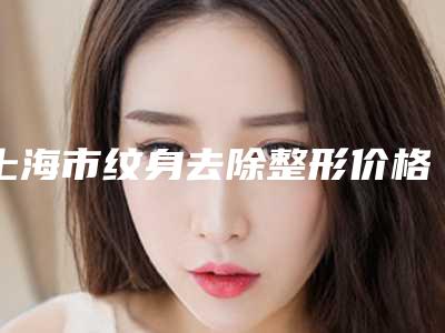 上海市纹身去除整形价格表全新曝光-上海市纹身去除价格行情