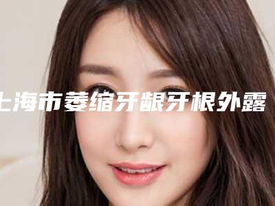上海市萎缩牙龈牙根外露口腔医生上榜清单新机构医生入围-上海市萎缩牙龈牙根外露医生口碑技术不分伯仲